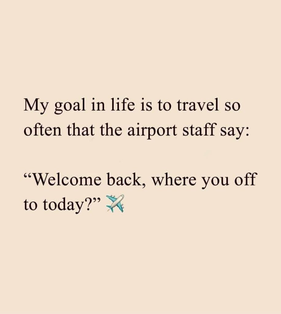 My goal in life is to travel so often that the airport staff say: "Welcome back, where you off to today?"